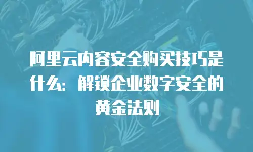 阿里云内容安全购买技巧是什么：解锁企业数字安全的黄金法则