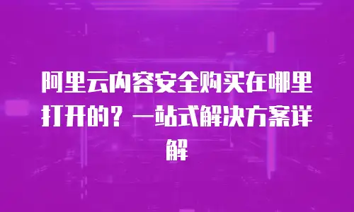 阿里云内容安全购买在哪里打开的？一站式解决方案详解