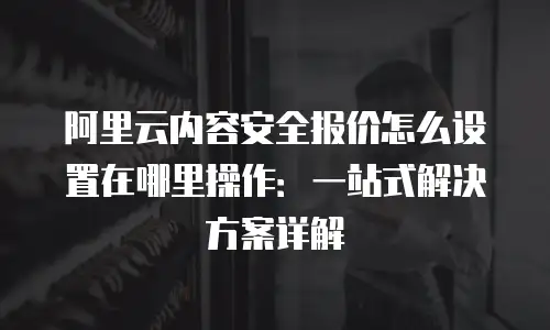阿里云内容安全报价怎么设置在哪里操作：一站式解决方案详解