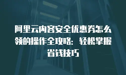 阿里云内容安全优惠券怎么领的操作全攻略：轻松掌握省钱技巧