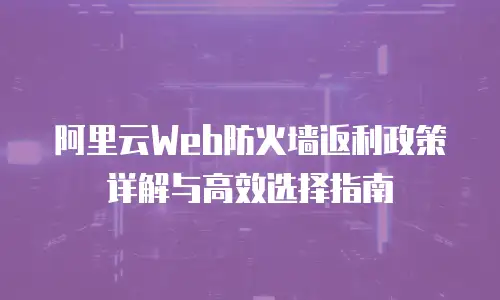 阿里云Web防火墙返利政策详解与高效选择指南