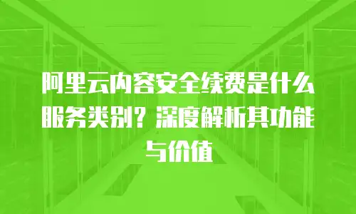 阿里云内容安全续费是什么服务类别？深度解析其功能与价值