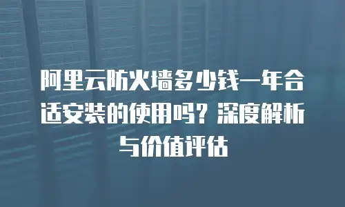 阿里云防火墙多少钱一年合适安装的使用吗？深度解析与价值评估