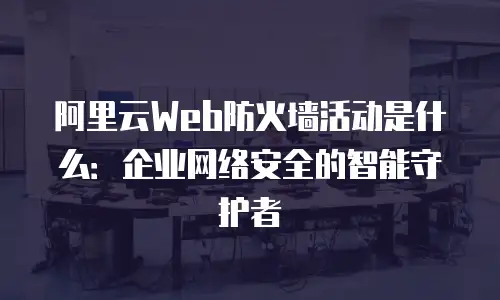 阿里云Web防火墙活动是什么：企业网络安全的智能守护者