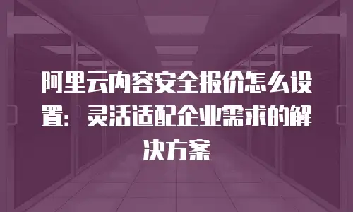 阿里云内容安全报价怎么设置：灵活适配企业需求的解决方案