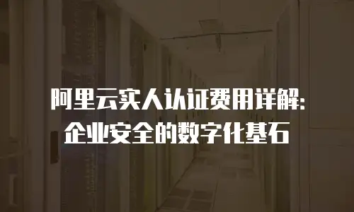阿里云实人认证费用详解：企业安全的数字化基石