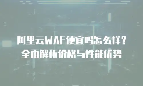阿里云WAF便宜吗怎么样？全面解析价格与性能优势