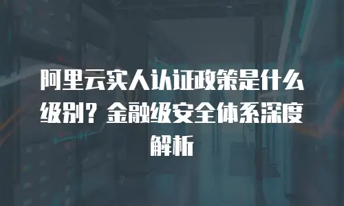 阿里云实人认证政策是什么级别？金融级安全体系深度解析