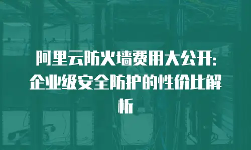 阿里云防火墙费用大公开：企业级安全防护的性价比解析