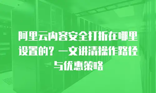 阿里云内容安全打折在哪里设置的？一文讲清操作路径与优惠策略