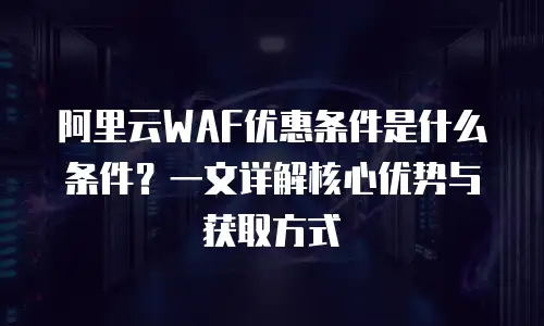 阿里云WAF优惠条件是什么条件？一文详解核心优势与获取方式
