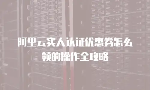 阿里云实人认证优惠券怎么领的操作全攻略