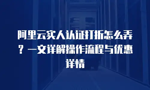 阿里云实人认证打折怎么弄？一文详解操作流程与优惠详情