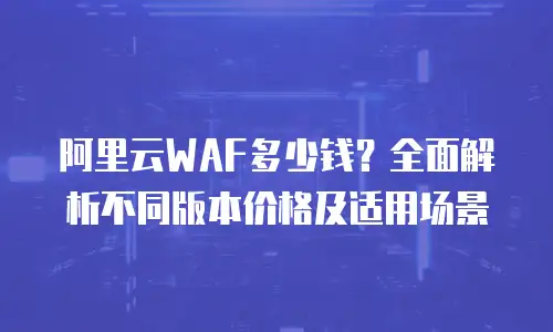 阿里云WAF多少钱？全面解析不同版本价格及适用场景