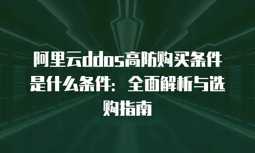 阿里云ddos高防购买条件是什么条件：全面解析与选购指南