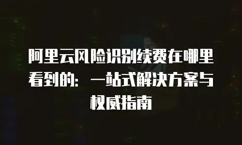 阿里云风险识别续费在哪里看到的：一站式解决方案与权威指南