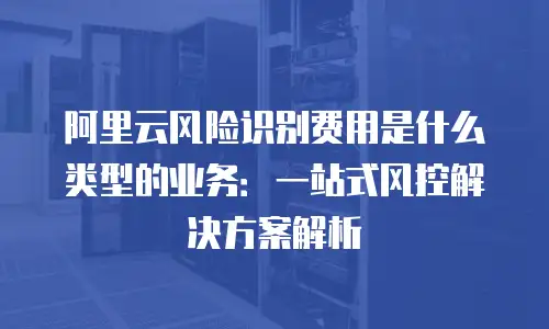 阿里云风险识别费用是什么类型的业务：一站式风控解决方案解析
