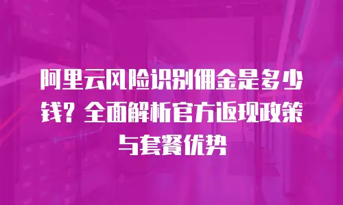 阿里云风险识别佣金是多少钱？全面解析官方返现政策与套餐优势
