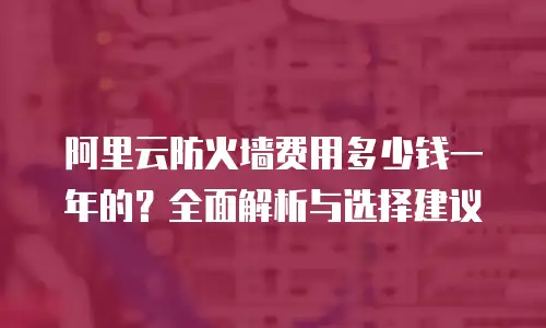 阿里云防火墙费用多少钱一年的？全面解析与选择建议