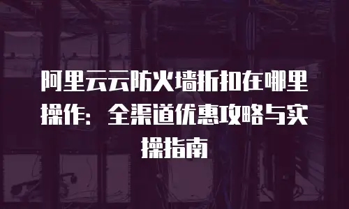 阿里云云防火墙折扣在哪里操作：全渠道优惠攻略与实操指南