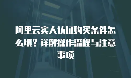 阿里云实人认证购买条件怎么填？详解操作流程与注意事项