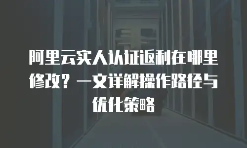 阿里云实人认证返利在哪里修改？一文详解操作路径与优化策略
