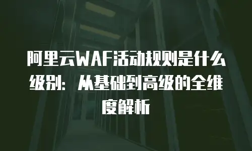 阿里云WAF活动规则是什么级别：从基础到高级的全维度解析