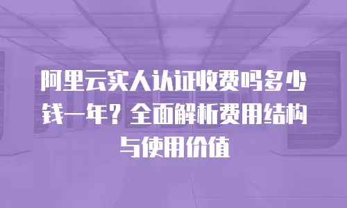 阿里云实人认证收费吗多少钱一年？全面解析费用结构与使用价值