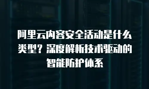 阿里云内容安全活动是什么类型？深度解析技术驱动的智能防护体系