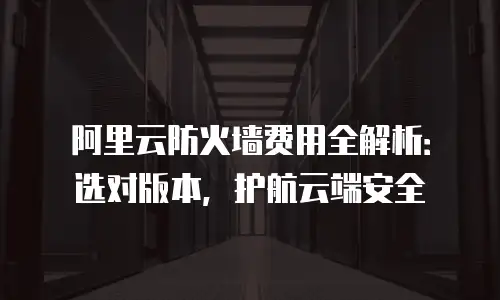 阿里云防火墙费用全解析：选对版本，护航云端安全