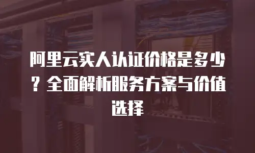 阿里云实人认证价格是多少？全面解析服务方案与价值选择