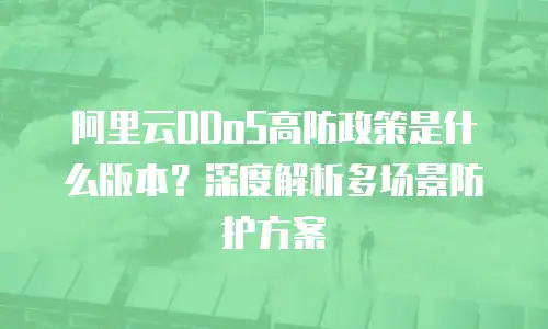阿里云DDoS高防政策是什么版本？深度解析多场景防护方案
