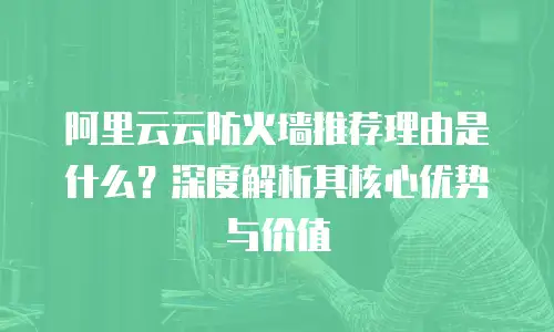 阿里云云防火墙推荐理由是什么？深度解析其核心优势与价值