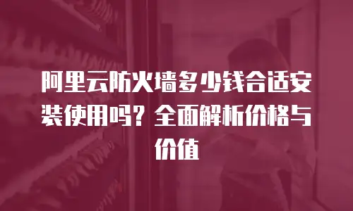 阿里云防火墙多少钱合适安装使用吗？全面解析价格与价值
