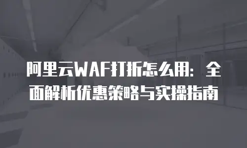 阿里云WAF打折怎么用：全面解析优惠策略与实操指南