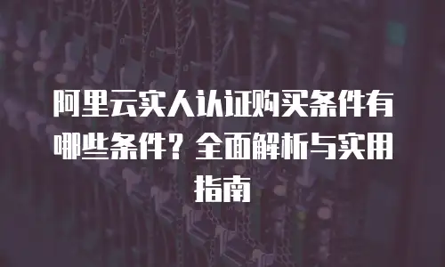 阿里云实人认证购买条件有哪些条件？全面解析与实用指南