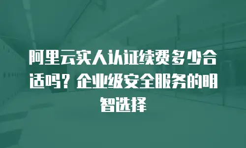 阿里云实人认证续费多少合适吗？企业级安全服务的明智选择