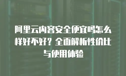 阿里云内容安全便宜吗怎么样好不好？全面解析性价比与使用体验