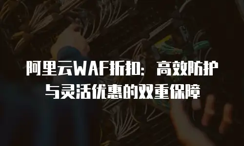 阿里云WAF折扣：高效防护与灵活优惠的双重保障