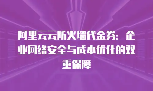 阿里云云防火墙代金券：企业网络安全与成本优化的双重保障