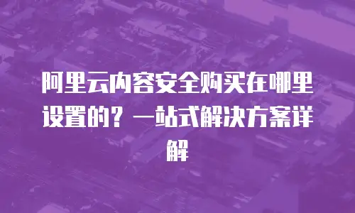 阿里云内容安全购买在哪里设置的？一站式解决方案详解