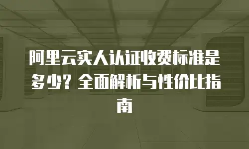 阿里云实人认证收费标准是多少？全面解析与性价比指南