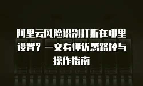 阿里云风险识别打折在哪里设置？一文看懂优惠路径与操作指南