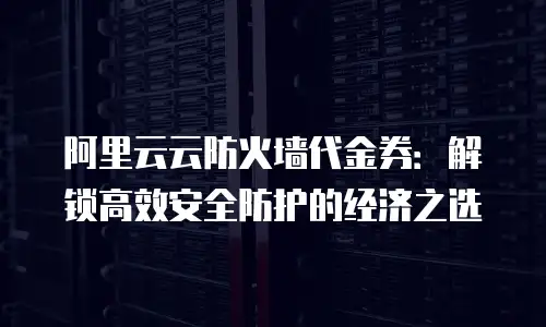 阿里云云防火墙代金券：解锁高效安全防护的经济之选