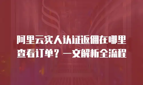 阿里云实人认证返佣在哪里查看订单？一文解析全流程
