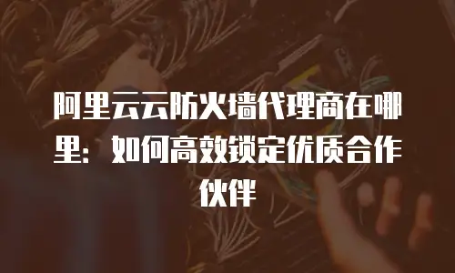 阿里云云防火墙代理商在哪里：如何高效锁定优质合作伙伴