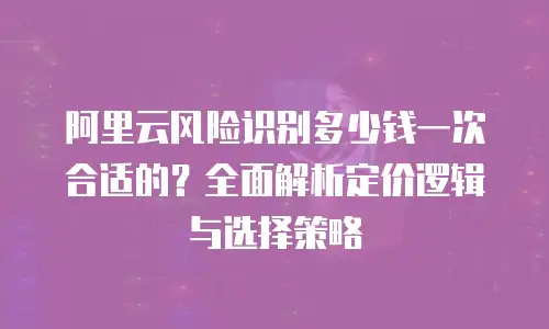 阿里云风险识别多少钱一次合适的？全面解析定价逻辑与选择策略