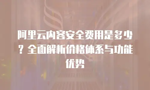 阿里云内容安全费用是多少？全面解析价格体系与功能优势