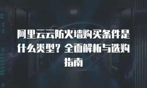 阿里云云防火墙购买条件是什么类型？全面解析与选购指南