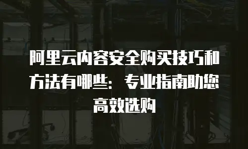 阿里云内容安全购买技巧和方法有哪些：专业指南助您高效选购